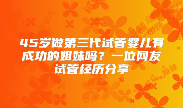 45岁做第三代试管婴儿有成功的姐妹吗？一位网友试管经历分享