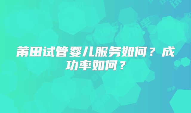 莆田试管婴儿服务如何？成功率如何？