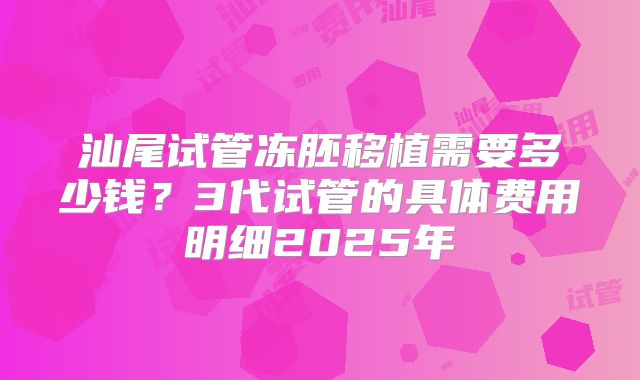 汕尾试管冻胚移植需要多少钱？3代试管的具体费用明细2025年