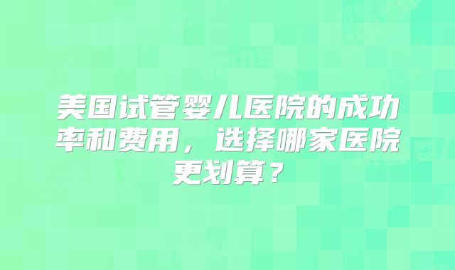 美国试管婴儿医院的成功率和费用，选择哪家医院更划算？
