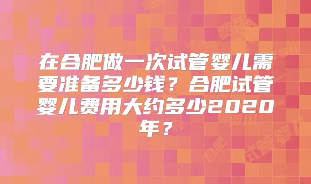 在合肥做一次试管婴儿需要准备多少钱？合肥试管婴儿费用大约多少2020年？