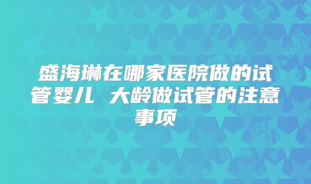 盛海琳在哪家医院做的试管婴儿 大龄做试管的注意事项