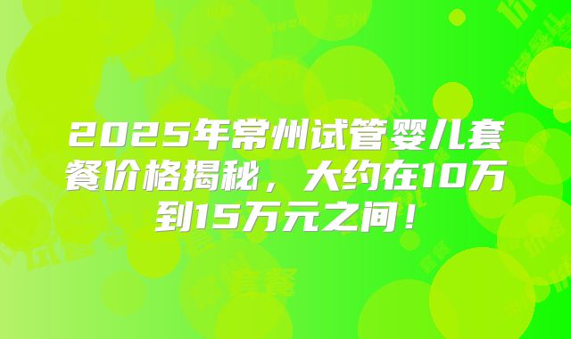 2025年常州试管婴儿套餐价格揭秘,大约在10万到15万元之间!