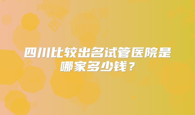 四川比较出名试管医院是哪家多少钱？