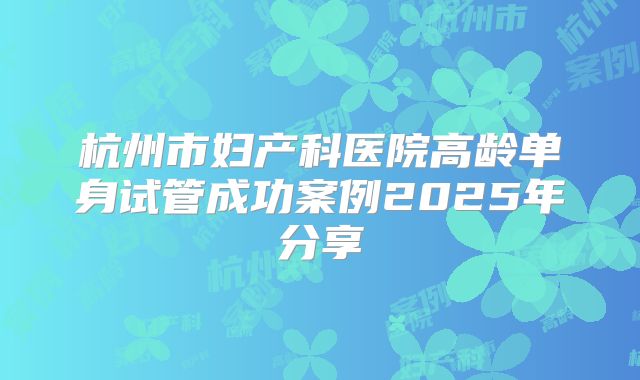 杭州市妇产科医院高龄单身试管成功案例2025年分享