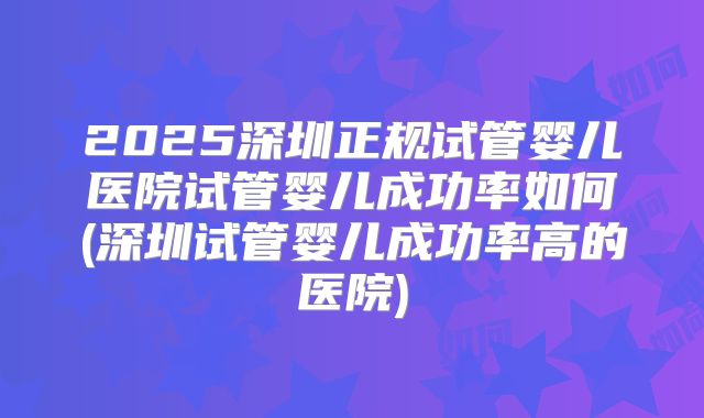 2025深圳正规试管婴儿医院试管婴儿成功率如何(深圳试管婴儿成功率高的医院)