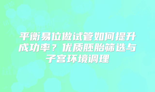 平衡易位做试管如何提升成功率?优质胚胎筛选与子宫环境调理