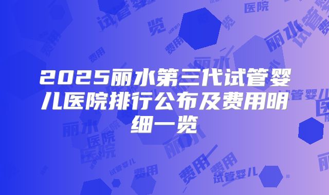 2025丽水第三代试管婴儿医院排行公布及费用明细一览