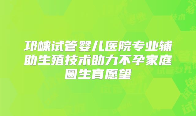 邛崃试管婴儿医院专业辅助生殖技术助力不孕家庭圆生育愿望