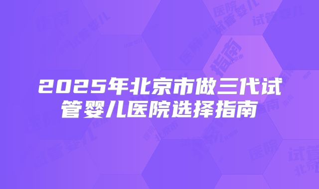 2025年北京市做三代试管婴儿医院选择指南