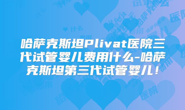 哈萨克斯坦Plivat医院三代试管婴儿费用什么-哈萨克斯坦第三代试管婴儿！