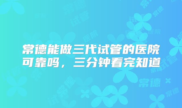 常德能做三代试管的医院可靠吗,三分钟看完知道