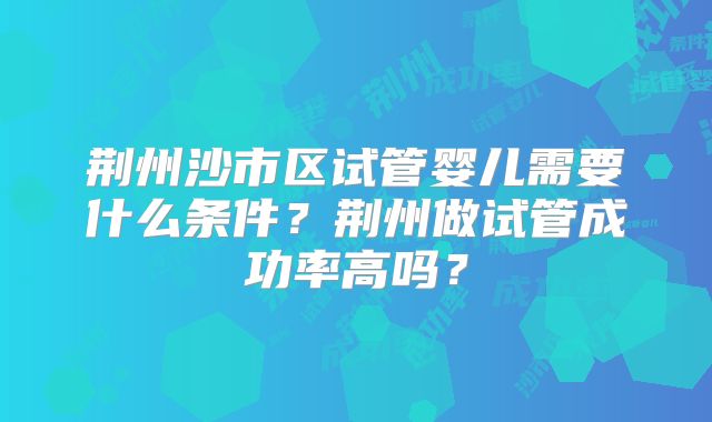 荆州沙市区试管婴儿需要什么条件？荆州做试管成功率高吗？