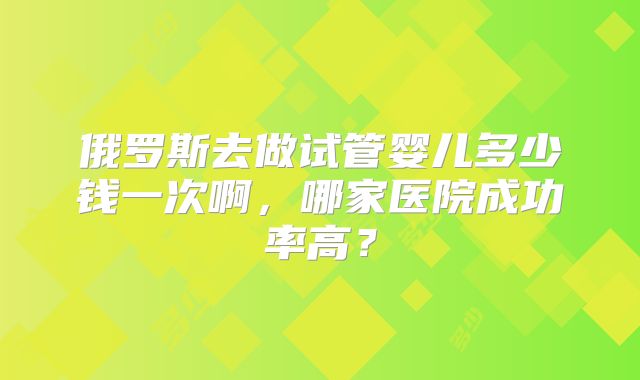 俄罗斯去做试管婴儿多少钱一次啊，哪家医院成功率高？