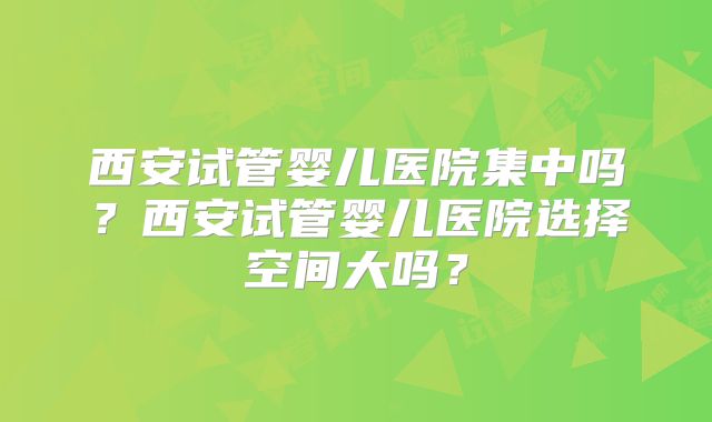 西安试管婴儿医院集中吗？西安试管婴儿医院选择空间大吗？