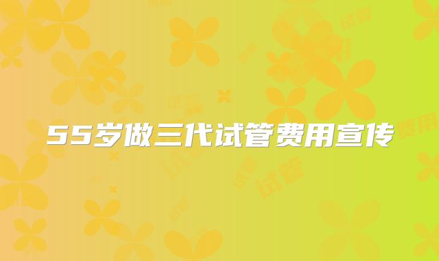 55岁做三代试管费用宣传