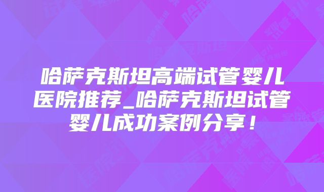 哈萨克斯坦高端试管婴儿医院推荐_哈萨克斯坦试管婴儿成功案例分享！