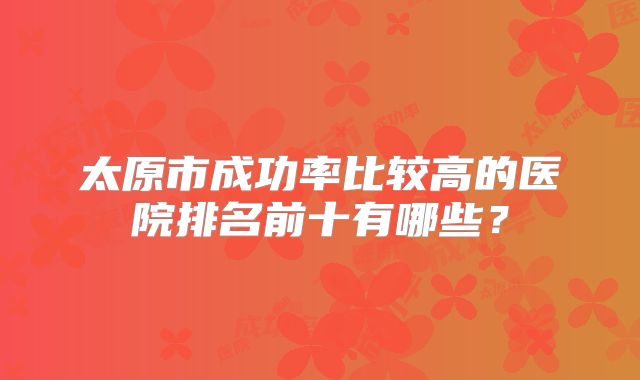 太原市成功率比较高的医院排名前十有哪些?