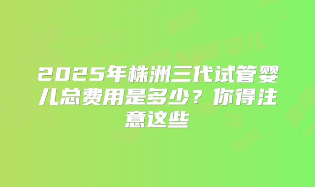 2025年株洲三代试管婴儿总费用是多少？你得注意这些