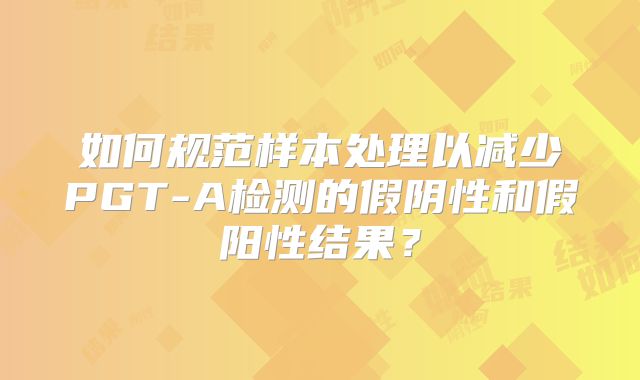 如何规范样本处理以减少PGT-A检测的假阴性和假阳性结果？