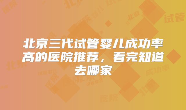 北京三代试管婴儿成功率高的医院推荐，看完知道去哪家