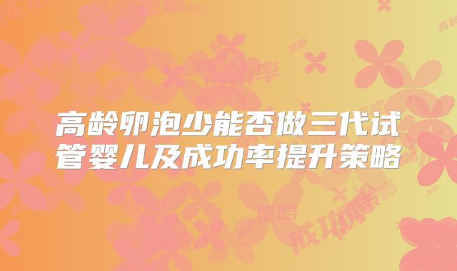 高龄卵泡少能否做三代试管婴儿及成功率提升策略