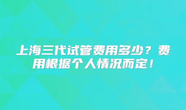 上海三代试管费用多少？费用根据个人情况而定！