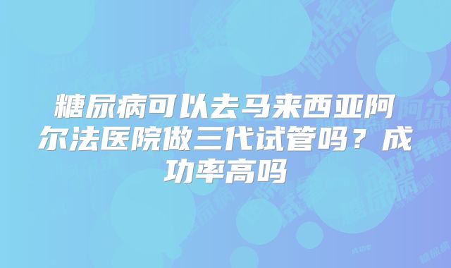 糖尿病可以去马来西亚阿尔法医院做三代试管吗?成功率高吗