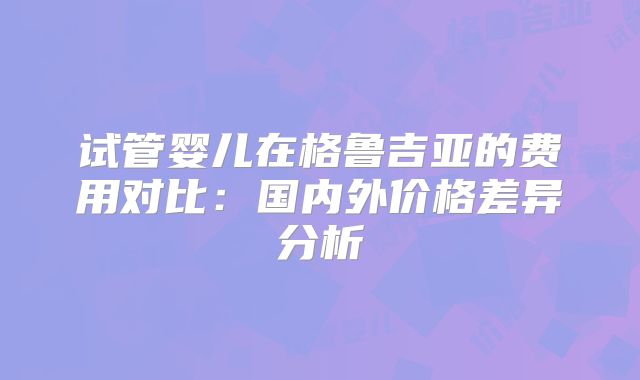 试管婴儿在格鲁吉亚的费用对比:国内外价格差异分析