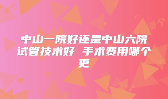中山一院好还是中山六院试管技术好 手术费用哪个更