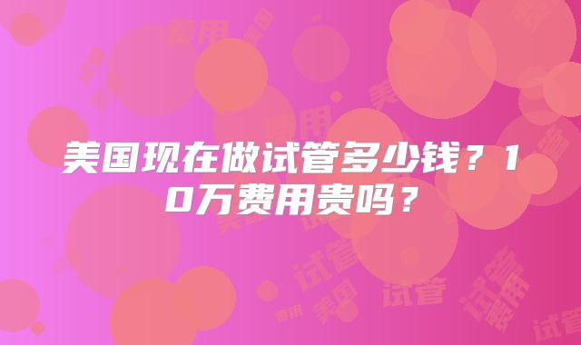 美国现在做试管多少钱?10万费用贵吗?