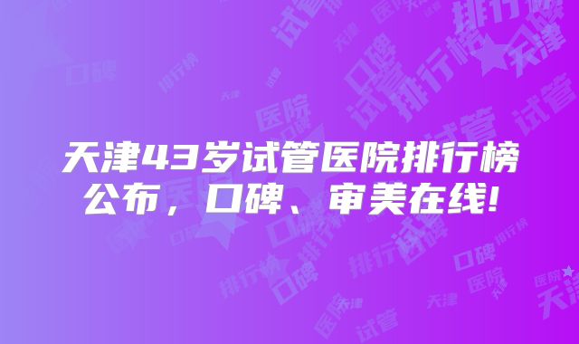 天津43岁试管医院排行榜公布，口碑、审美在线!