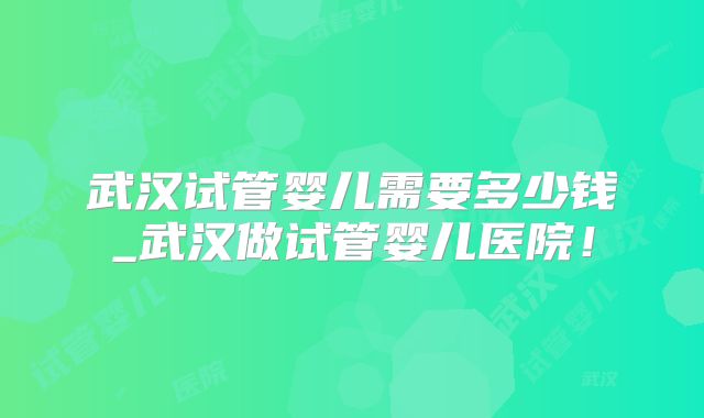 武汉试管婴儿需要多少钱_武汉做试管婴儿医院！