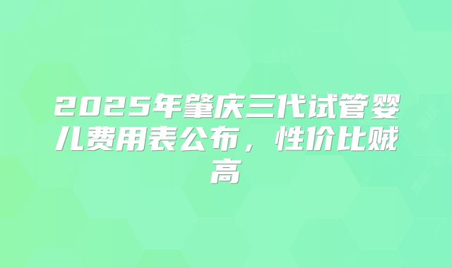 2025年肇庆三代试管婴儿费用表公布,性价比贼高
