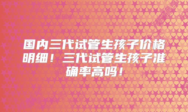 国内三代试管生孩子价格明细！三代试管生孩子准确率高吗！