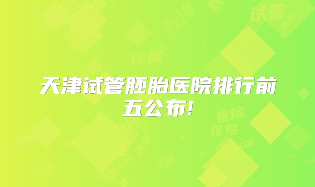 天津试管胚胎医院排行前五公布!