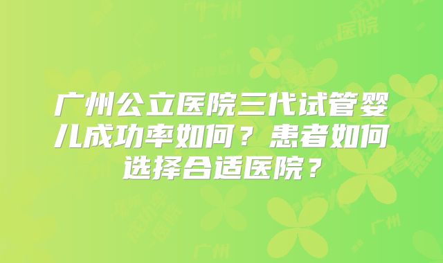 广州公立医院三代试管婴儿成功率如何？患者如何选择合适医院？
