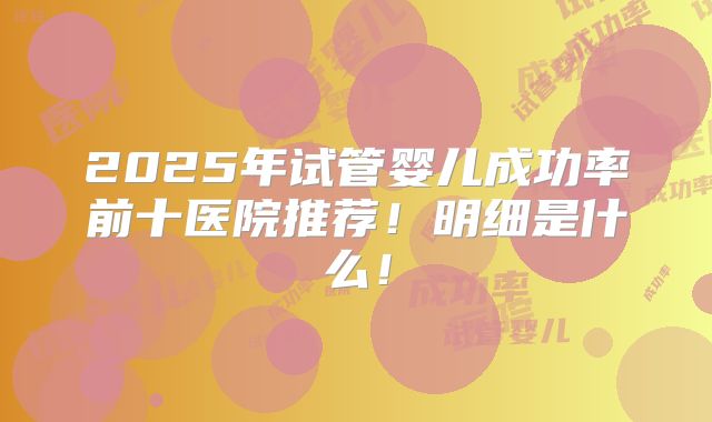 2025年试管婴儿成功率前十医院推荐！明细是什么！