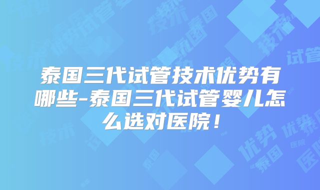 泰国三代试管技术优势有哪些-泰国三代试管婴儿怎么选对医院！