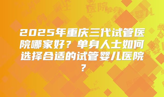 2025年重庆三代试管医院哪家好？单身人士如何选择合适的试管婴儿医院？