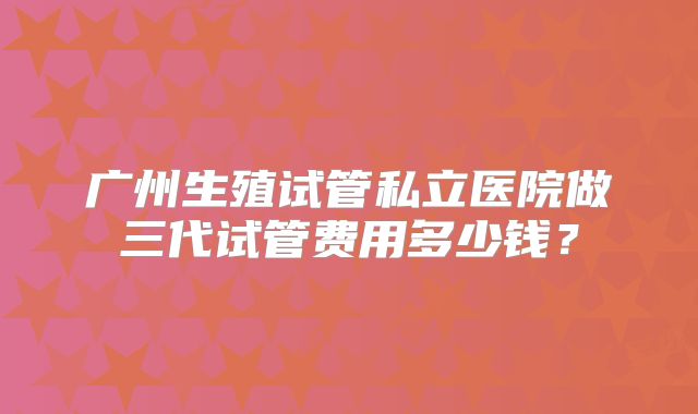 广州生殖试管私立医院做三代试管费用多少钱？