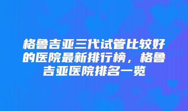 格鲁吉亚三代试管比较好的医院最新排行榜,格鲁吉亚医院排名一览
