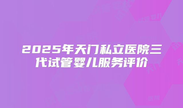 2025年天门私立医院三代试管婴儿服务评价