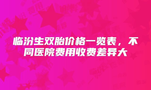 临汾生双胎价格一览表，不同医院费用收费差异大