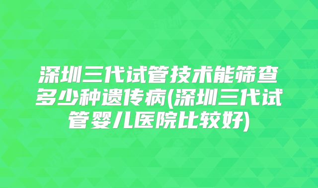 深圳三代试管技术能筛查多少种遗传病(深圳三代试管婴儿医院比较好)