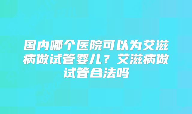 国内哪个医院可以为艾滋病做试管婴儿？艾滋病做试管合法吗