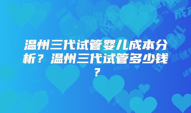 温州三代试管婴儿成本分析?温州三代试管多少钱?