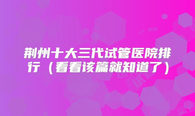 荆州十大三代试管医院排行（看看该篇就知道了）