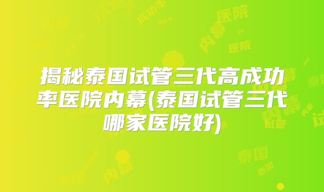 揭秘泰国试管三代高成功率医院内幕(泰国试管三代哪家医院好)