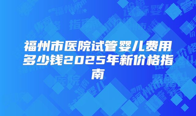 福州市医院试管婴儿费用多少钱2025年新价格指南
